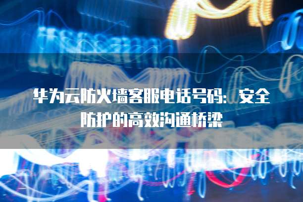 华为云防火墙客服电话号码:安全防护的高效沟通桥梁