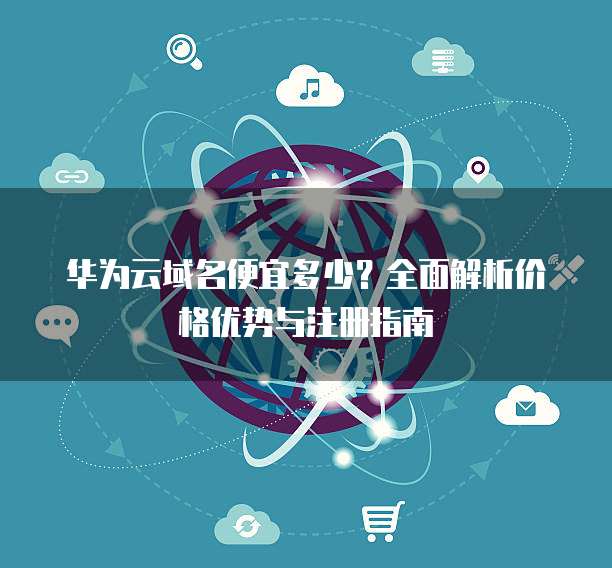 华为云域名便宜多少?全面解析价格优势与注册指南
