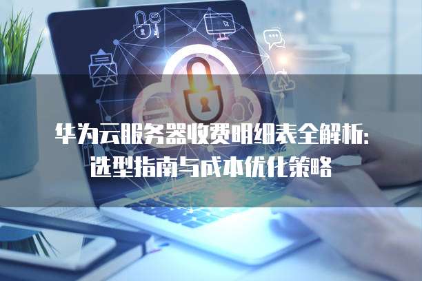 华为云服务器收费明细表全解析:选型指南与成本优化策略