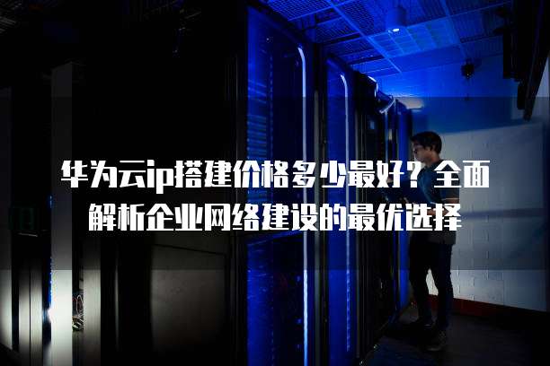 华为云ip搭建价格多少最好?全面解析企业网络建设的最优选择