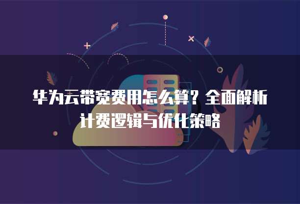 华为云带宽费用怎么算？全面解析计费逻辑与优化策略