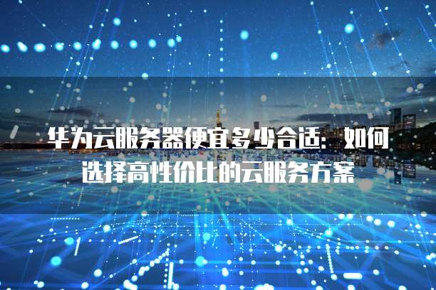 华为云服务器便宜多少合适:如何选择高性价比的云服务方案