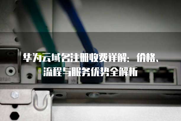 华为云域名注册收费详解：价格、流程与服务优势全解析