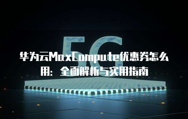 华为云MaxCompute优惠券怎么用:全面解析与实用指南