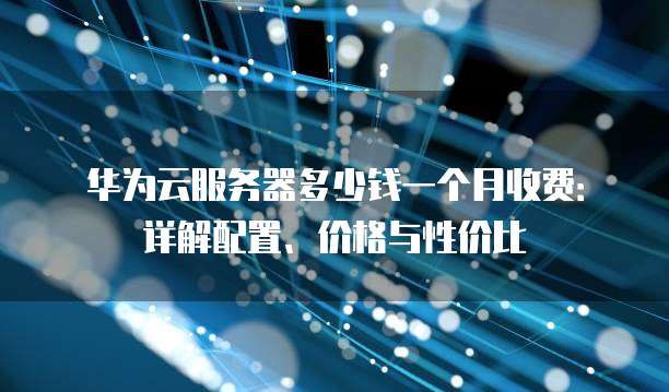 华为云服务器多少钱一个月收费:详解配置、价格与性价比