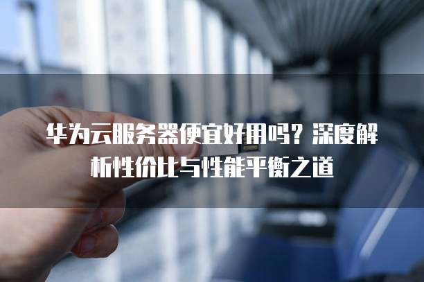华为云服务器便宜好用吗?深度解析性价比与性能平衡之道