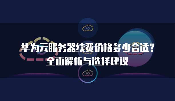 华为云服务器续费价格多少合适?全面解析与选择建议