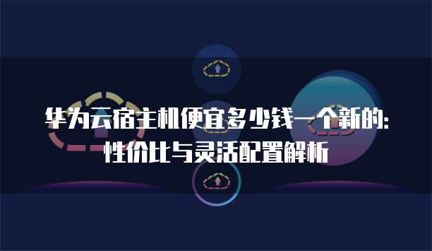 华为云宿主机便宜多少钱一个新的:性价比与灵活配置解析