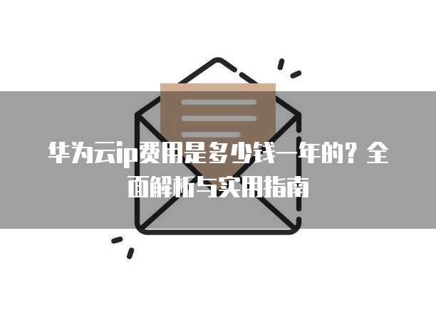 华为云ip费用是多少钱一年的?全面解析与实用指南