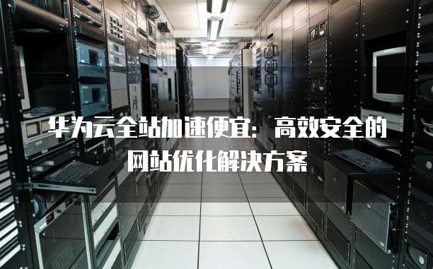 华为云全站加速便宜:高效安全的网站优化解决方案