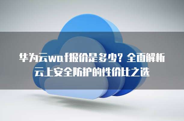 华为云waf报价是多少？全面解析云上安全防护的性价比之选