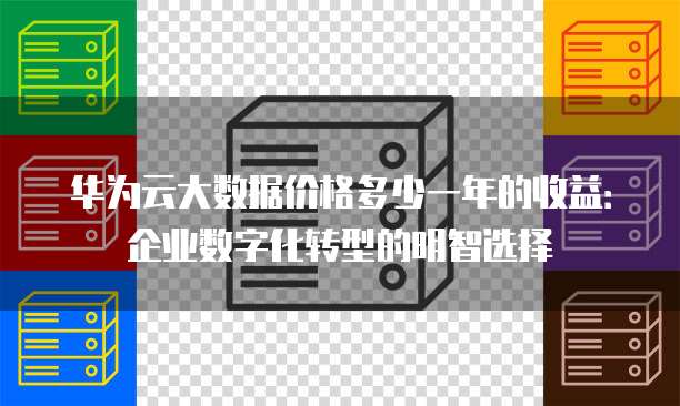 华为云大数据价格多少一年的收益:企业数字化转型的明智选择