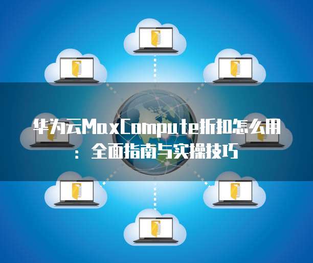 华为云MaxCompute折扣怎么用：全面指南与实操技巧