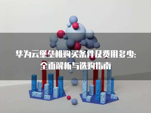 华为云堡垒机购买条件及费用多少:全面解析与选购指南