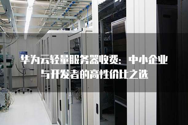 华为云轻量服务器收费:中小企业与开发者的高性价比之选