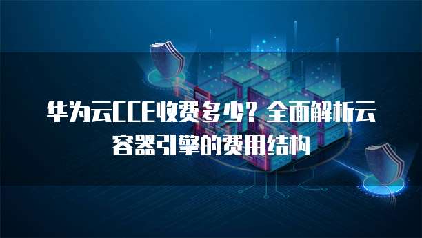 华为云CCE收费多少？全面解析云容器引擎的费用结构