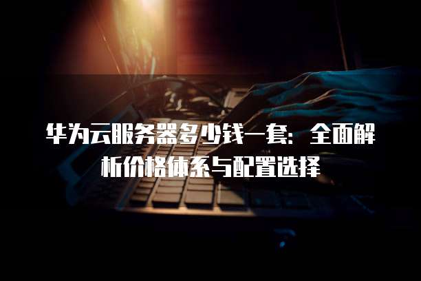 华为云服务器多少钱一套:全面解析价格体系与配置选择