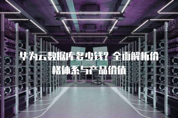 华为云数据库多少钱?全面解析价格体系与产品价值