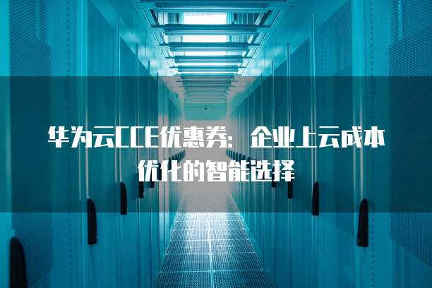 华为云CCE优惠券:企业上云成本优化的智能选择