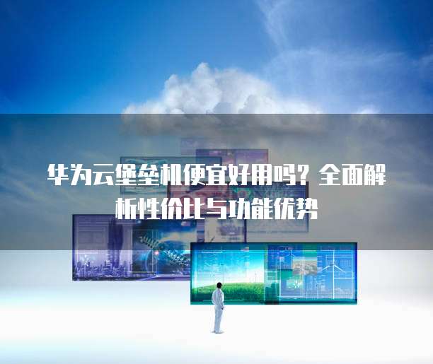 华为云堡垒机便宜好用吗?全面解析性价比与功能优势