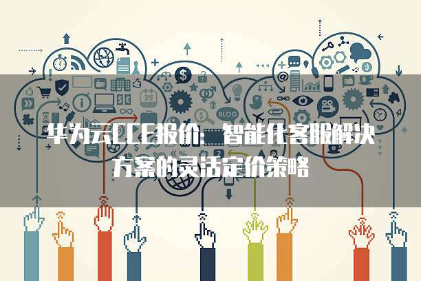 华为云CCE报价:智能化客服解决方案的灵活定价策略