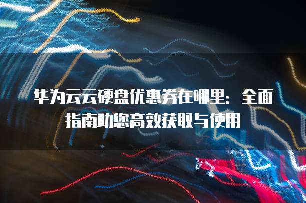 华为云云硬盘优惠券在哪里:全面指南助您高效获取与使用