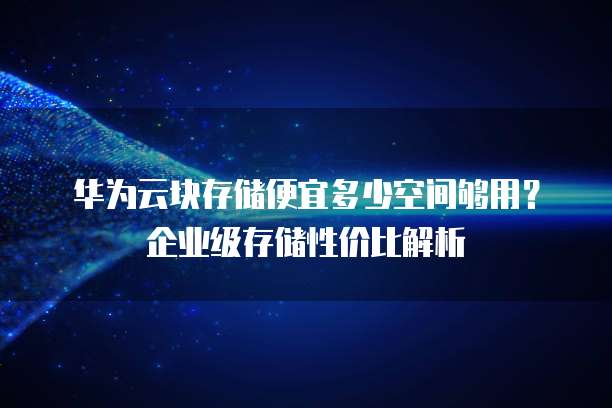 华为云块存储便宜多少空间够用？企业级存储性价比解析