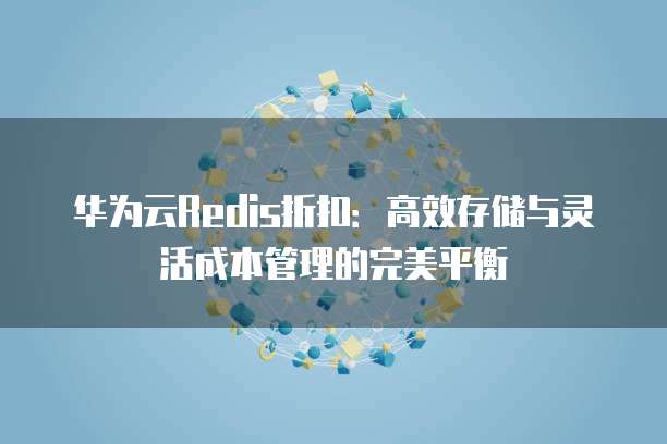 华为云Redis折扣:高效存储与灵活成本管理的完美平衡
