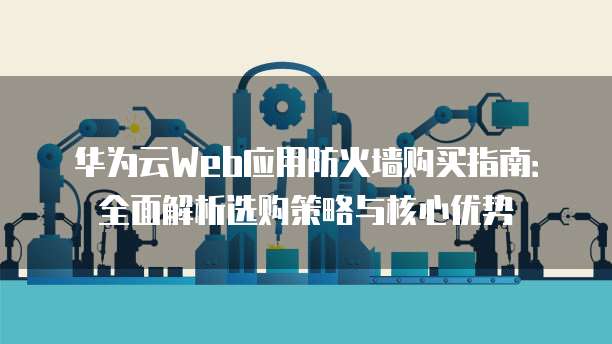 华为云Web应用防火墙购买指南:全面解析选购策略与核心优势