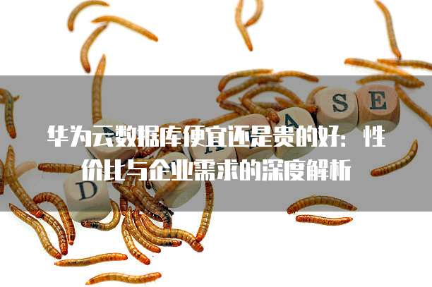 华为云数据库便宜还是贵的好:性价比与企业需求的深度解析