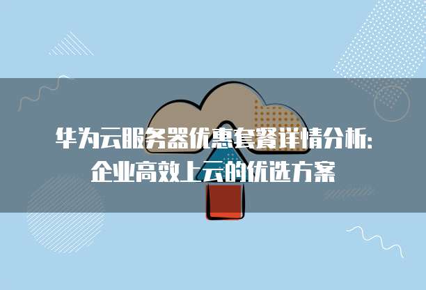华为云服务器优惠套餐详情分析:企业高效上云的优选方案