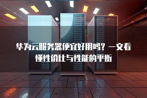 华为云服务器便宜好用吗?一文看懂性价比与性能的平衡