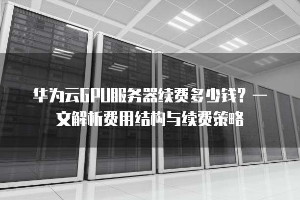 华为云GPU服务器续费多少钱?一文解析费用结构与续费策略