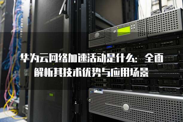 华为云网络加速活动是什么：全面解析其技术优势与应用场景