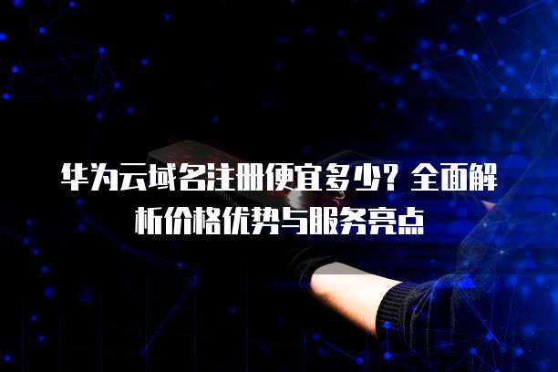华为云域名注册便宜多少?全面解析价格优势与服务亮点