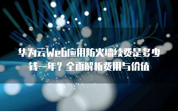 华为云Web应用防火墙续费是多少钱一年?全面解析费用与价值
