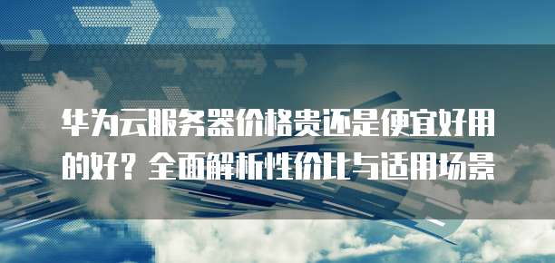 华为云服务器价格贵还是便宜好用的好？全面解析性价比与适用场景
