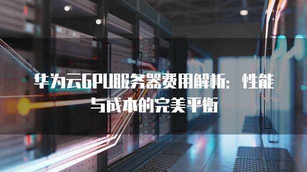 华为云GPU服务器费用解析:性能与成本的完美平衡