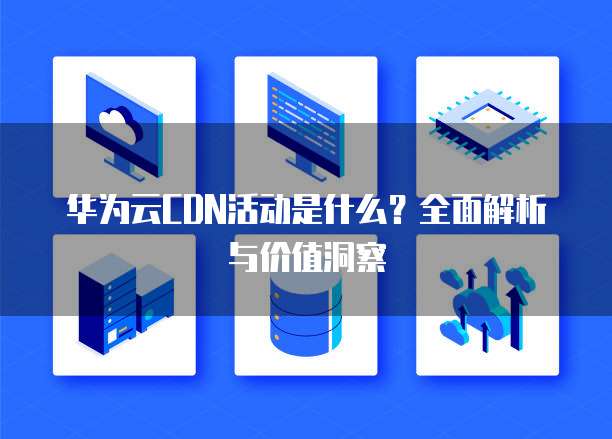 华为云CDN活动是什么？全面解析与价值洞察