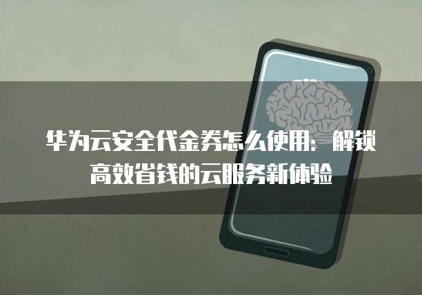 华为云安全代金券怎么使用:解锁高效省钱的云服务新体验