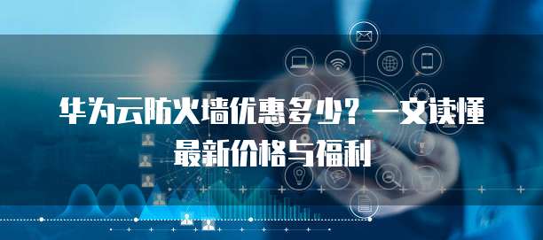 华为云防火墙优惠多少？一文读懂最新价格与福利