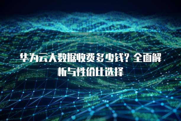 华为云大数据收费多少钱？全面解析与性价比选择