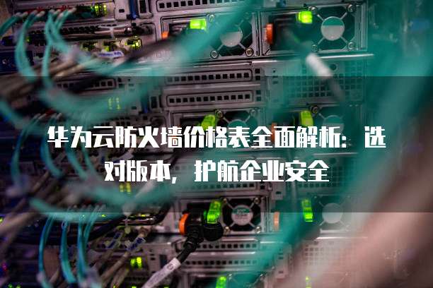 华为云防火墙价格表全面解析:选对版本,护航企业安全