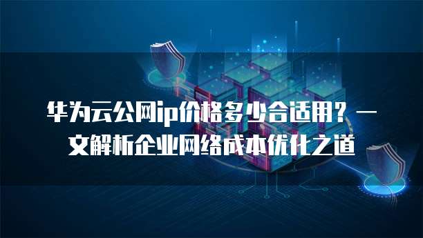 华为云公网ip价格多少合适用?一文解析企业网络成本优化之道