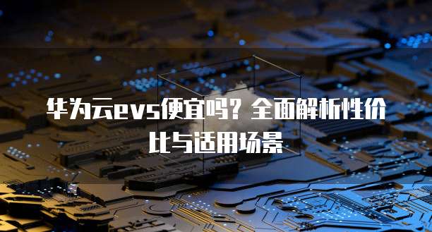 华为云evs便宜吗?全面解析性价比与适用场景