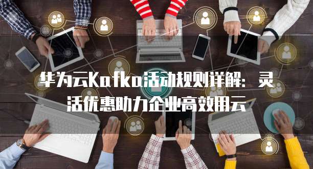 华为云Kafka活动规则详解：灵活优惠助力企业高效用云