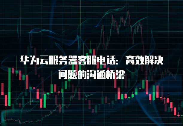 华为云服务器客服电话:高效解决问题的沟通桥梁