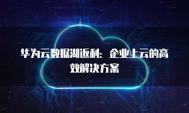 华为云数据湖返利:企业上云的高效解决方案