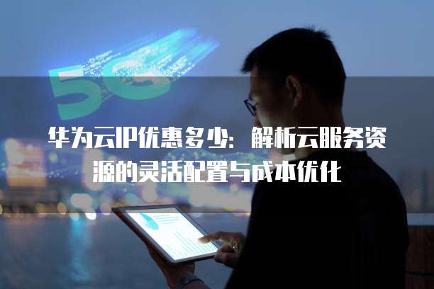 华为云IP优惠多少:解析云服务资源的灵活配置与成本优化