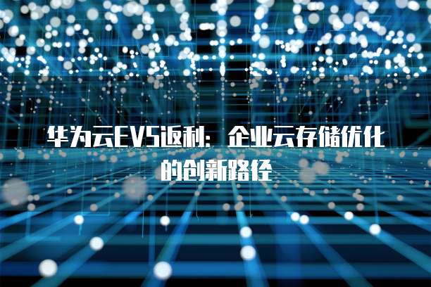 华为云EVS返利:企业云存储优化的创新路径